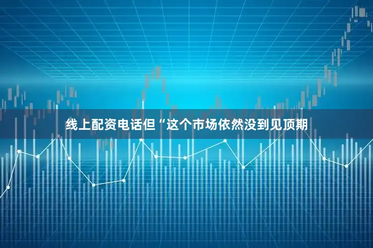 线上配资电话但“这个市场依然没到见顶期