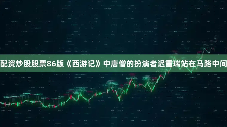 配资炒股股票86版《西游记》中唐僧的扮演者迟重瑞站在马路中间