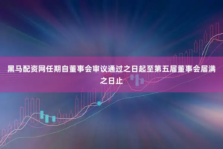 黑马配资网任期自董事会审议通过之日起至第五届董事会届满之日止