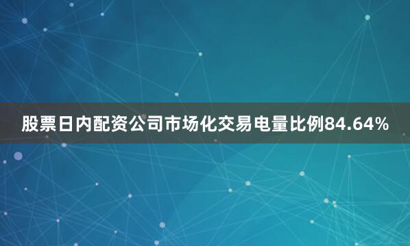 股票日内配资公司市场化交易电量比例84.64%