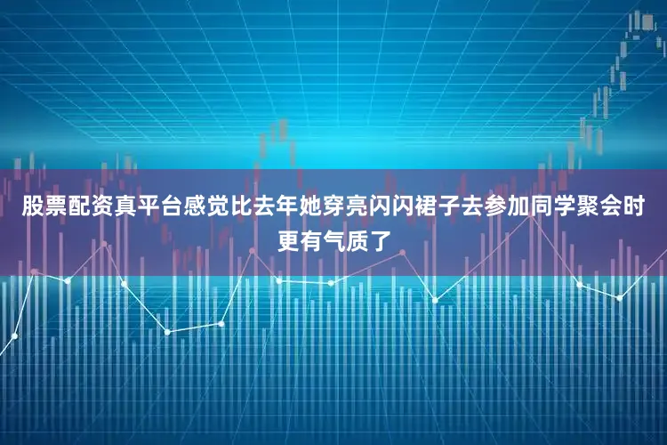 股票配资真平台感觉比去年她穿亮闪闪裙子去参加同学聚会时更有气质了