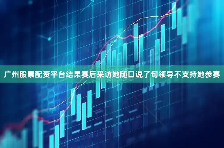 广州股票配资平台结果赛后采访她随口说了句领导不支持她参赛